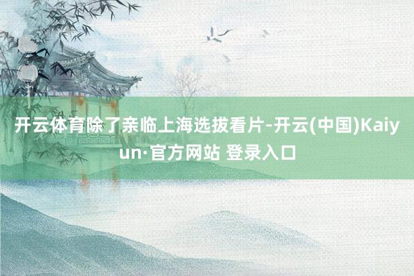 开云体育除了亲临上海选拔看片-开云(中国)Kaiyun·官方网站 登录入口