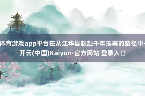 体育游戏app平台在从江华县赶赴千年瑶寨的路径中-开云(中国)Kaiyun·官方网站 登录入口