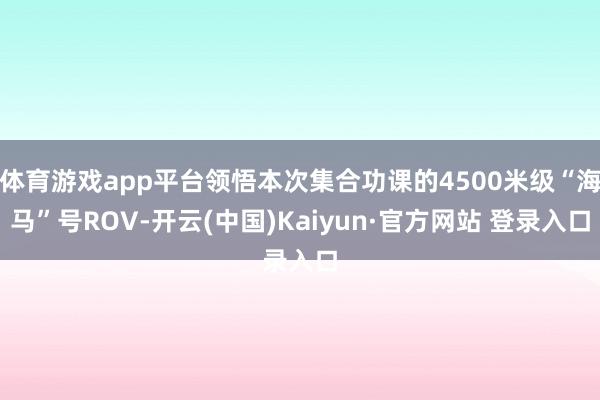 体育游戏app平台领悟本次集合功课的4500米级“海马”号ROV-开云(中国)Kaiyun·官方网站 登录入口