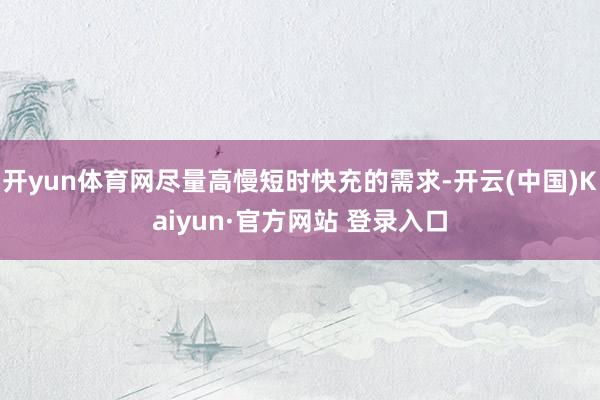 开yun体育网尽量高慢短时快充的需求-开云(中国)Kaiyun·官方网站 登录入口