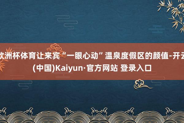 欧洲杯体育让来宾“一眼心动”温泉度假区的颜值-开云(中国)Kaiyun·官方网站 登录入口