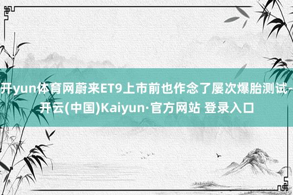 开yun体育网蔚来ET9上市前也作念了屡次爆胎测试-开云(中国)Kaiyun·官方网站 登录入口