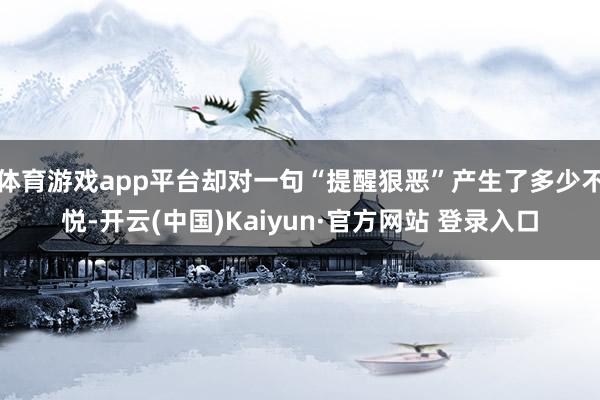 体育游戏app平台却对一句“提醒狠恶”产生了多少不悦-开云(中国)Kaiyun·官方网站 登录入口