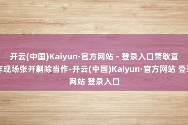 开云(中国)Kaiyun·官方网站 - 登录入口警耿直在爆炸现场张开剿除当作-开云(中国)Kaiyun·官方网站 登录入口