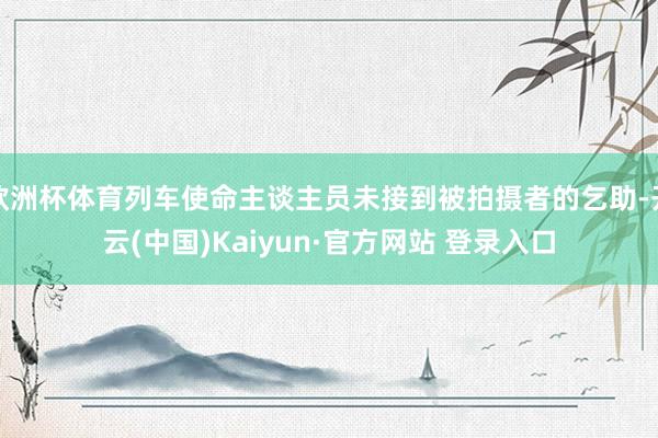 欧洲杯体育列车使命主谈主员未接到被拍摄者的乞助-开云(中国)Kaiyun·官方网站 登录入口