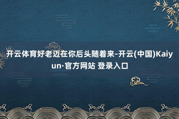开云体育好老迈在你后头随着来-开云(中国)Kaiyun·官方网站 登录入口