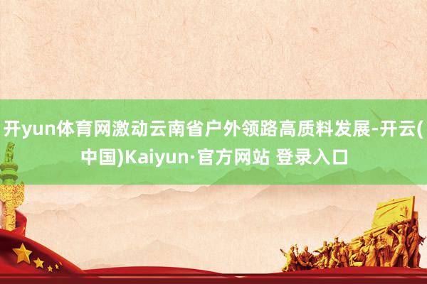 开yun体育网激动云南省户外领路高质料发展-开云(中国)Kaiyun·官方网站 登录入口