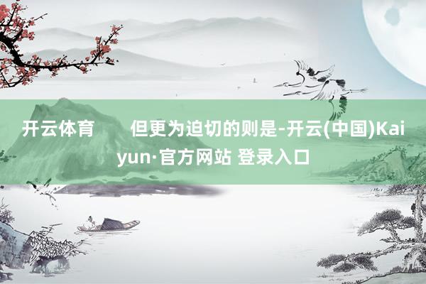 开云体育       但更为迫切的则是-开云(中国)Kaiyun·官方网站 登录入口