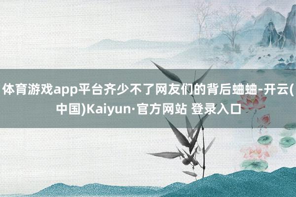体育游戏app平台齐少不了网友们的背后蛐蛐-开云(中国)Kaiyun·官方网站 登录入口