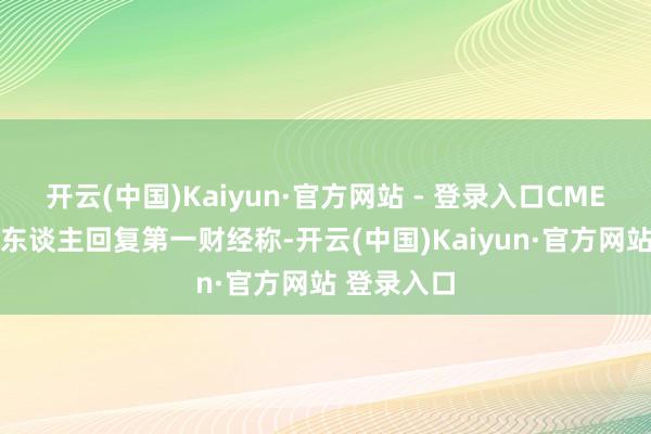 开云(中国)Kaiyun·官方网站 - 登录入口CME 集团发言东谈主回复第一财经称-开云(中国)Kaiyun·官方网站 登录入口
