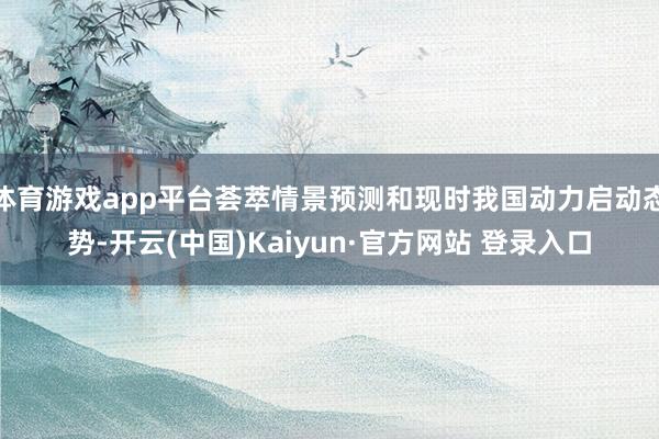 体育游戏app平台荟萃情景预测和现时我国动力启动态势-开云(中国)Kaiyun·官方网站 登录入口