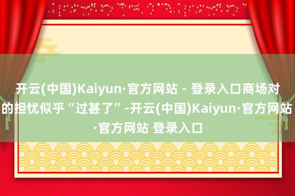 开云(中国)Kaiyun·官方网站 - 登录入口商场对经济零落的担忧似乎“过甚了”-开云(中国)Kaiyun·官方网站 登录入口