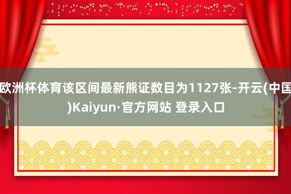 欧洲杯体育该区间最新熊证数目为1127张-开云(中国)Kaiyun·官方网站 登录入口