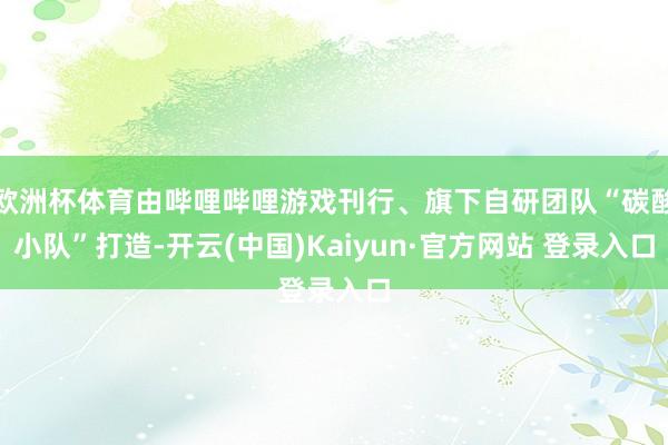 欧洲杯体育由哔哩哔哩游戏刊行、旗下自研团队“碳酸小队”打造-开云(中国)Kaiyun·官方网站 登录入口