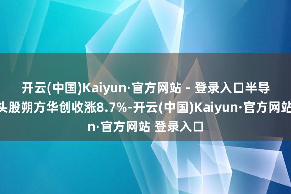 开云(中国)Kaiyun·官方网站 - 登录入口　　半导体开垦龙头股朔方华创收涨8.7%-开云(中国)Kaiyun·官方网站 登录入口