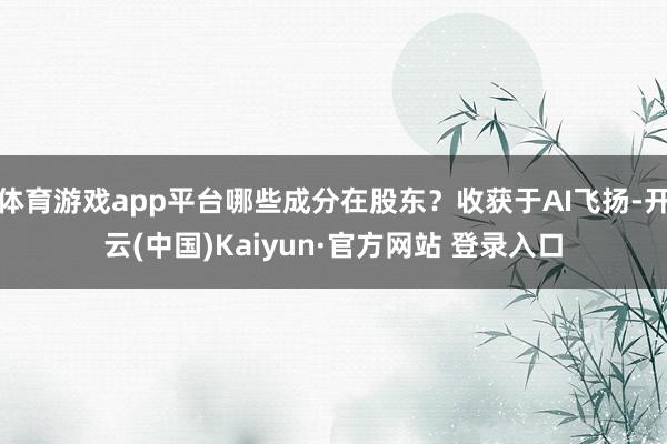 体育游戏app平台哪些成分在股东？收获于AI飞扬-开云(中国)Kaiyun·官方网站 登录入口