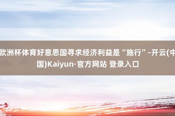 欧洲杯体育好意思国寻求经济利益是“施行”-开云(中国)Kaiyun·官方网站 登录入口