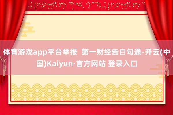 体育游戏app平台举报  第一财经告白勾通-开云(中国)Kaiyun·官方网站 登录入口