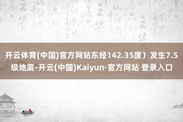 开云体育(中国)官方网站东经142.35度）发生7.5级地震-开云(中国)Kaiyun·官方网站 登录入口