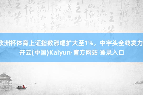 欧洲杯体育上证指数涨幅扩大至1%，中字头全线发力-开云(中国)Kaiyun·官方网站 登录入口