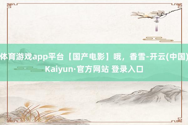 体育游戏app平台【国产电影】哦，香雪-开云(中国)Kaiyun·官方网站 登录入口