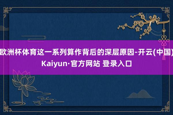欧洲杯体育这一系列算作背后的深层原因-开云(中国)Kaiyun·官方网站 登录入口