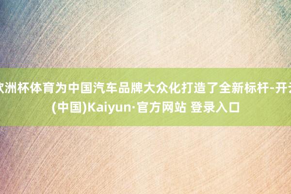 欧洲杯体育为中国汽车品牌大众化打造了全新标杆-开云(中国)Kaiyun·官方网站 登录入口