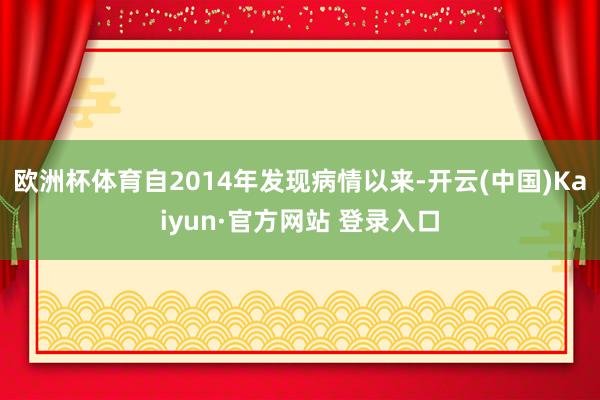 欧洲杯体育自2014年发现病情以来-开云(中国)Kaiyun·官方网站 登录入口