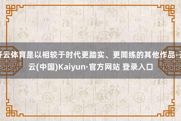 开云体育是以相较于时代更踏实、更闇练的其他作品-开云(中国)Kaiyun·官方网站 登录入口