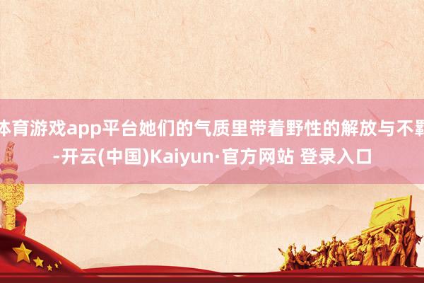 体育游戏app平台她们的气质里带着野性的解放与不羁-开云(中国)Kaiyun·官方网站 登录入口