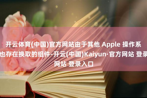 开云体育(中国)官方网站由于其他 Apple 操作系统中也存在换取的组件-开云(中国)Kaiyun·官方网站 登录入口