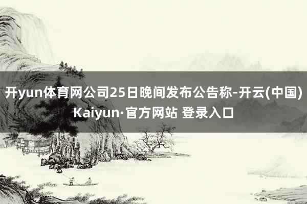 开yun体育网　　公司25日晚间发布公告称-开云(中国)Kaiyun·官方网站 登录入口