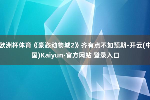 欧洲杯体育《豪恣动物城2》齐有点不如预期-开云(中国)Kaiyun·官方网站 登录入口