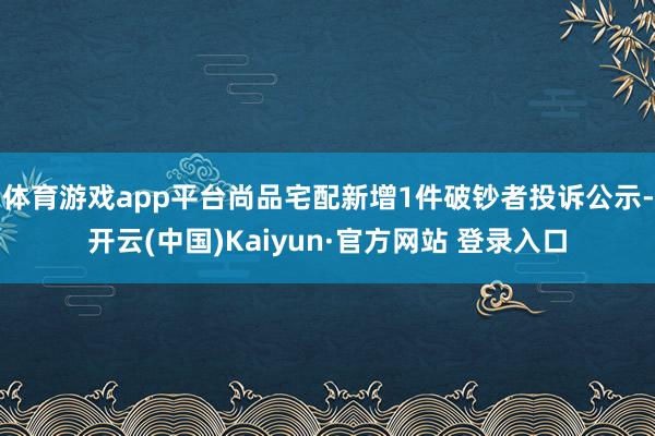 体育游戏app平台尚品宅配新增1件破钞者投诉公示-开云(中国)Kaiyun·官方网站 登录入口