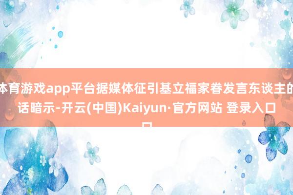 体育游戏app平台据媒体征引基立福家眷发言东谈主的话暗示-开云(中国)Kaiyun·官方网站 登录入口