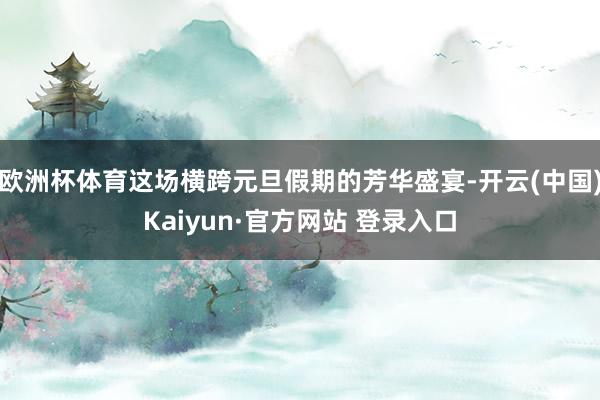 欧洲杯体育这场横跨元旦假期的芳华盛宴-开云(中国)Kaiyun·官方网站 登录入口