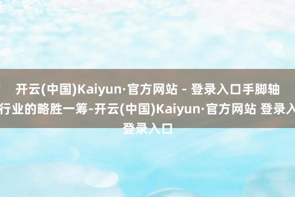 开云(中国)Kaiyun·官方网站 - 登录入口手脚轴承行业的略胜一筹-开云(中国)Kaiyun·官方网站 登录入口