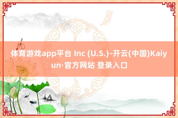 体育游戏app平台 Inc (U.S.)-开云(中国)Kaiyun·官方网站 登录入口