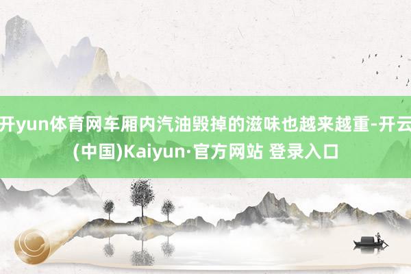 开yun体育网车厢内汽油毁掉的滋味也越来越重-开云(中国)Kaiyun·官方网站 登录入口