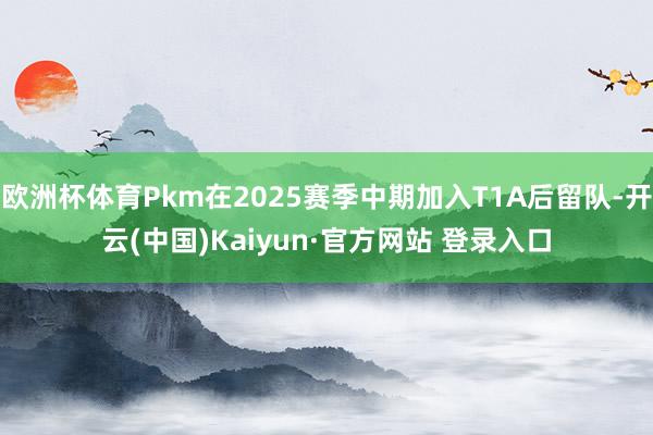 欧洲杯体育Pkm在2025赛季中期加入T1A后留队-开云(中国)Kaiyun·官方网站 登录入口