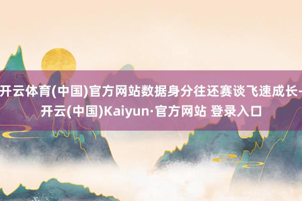 开云体育(中国)官方网站数据身分往还赛谈飞速成长-开云(中国)Kaiyun·官方网站 登录入口