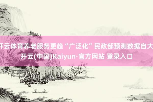 开云体育养老服务更趋“广泛化”民政部预测数据自大-开云(中国)Kaiyun·官方网站 登录入口