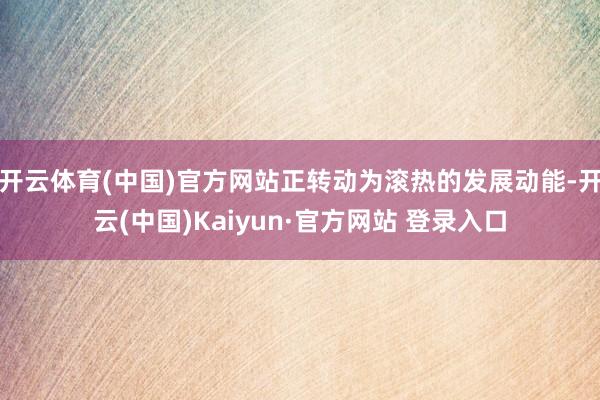 开云体育(中国)官方网站正转动为滚热的发展动能-开云(中国)Kaiyun·官方网站 登录入口