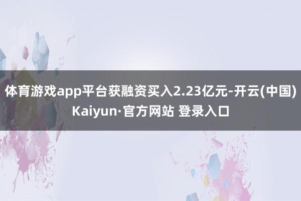 体育游戏app平台获融资买入2.23亿元-开云(中国)Kaiyun·官方网站 登录入口