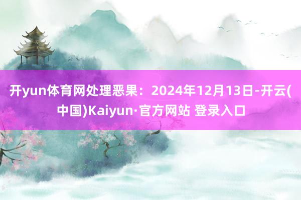 开yun体育网处理恶果：2024年12月13日-开云(中国)Kaiyun·官方网站 登录入口