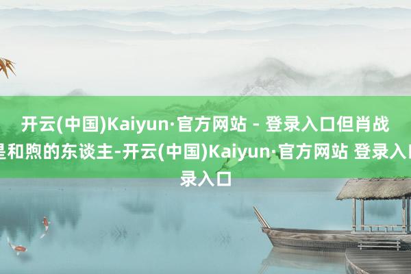 开云(中国)Kaiyun·官方网站 - 登录入口但肖战是和煦的东谈主-开云(中国)Kaiyun·官方网站 登录入口
