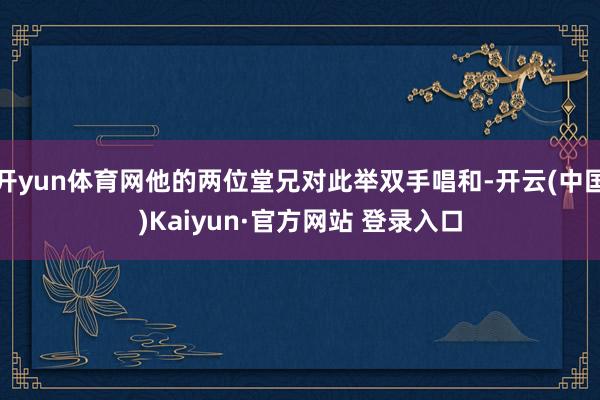 开yun体育网他的两位堂兄对此举双手唱和-开云(中国)Kaiyun·官方网站 登录入口