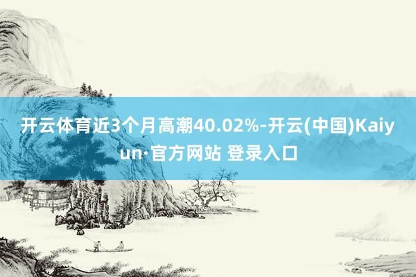 开云体育近3个月高潮40.02%-开云(中国)Kaiyun·官方网站 登录入口
