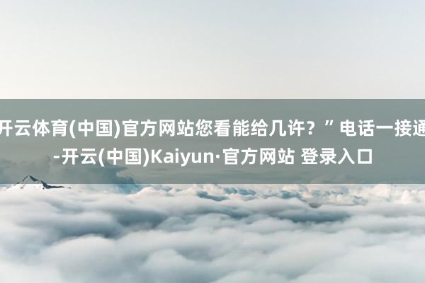 开云体育(中国)官方网站您看能给几许？”电话一接通-开云(中国)Kaiyun·官方网站 登录入口