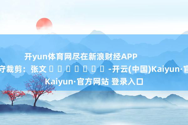 开yun体育网尽在新浪财经APP            						职守裁剪：张文 							-开云(中国)Kaiyun·官方网站 登录入口